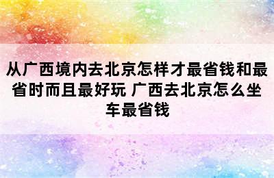 从广西境内去北京怎样才最省钱和最省时而且最好玩 广西去北京怎么坐车最省钱